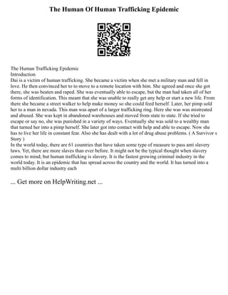 The Human Of Human Trafficking Epidemic
The Human Trafficking Epidemic
Introduction
Dai is a victim of human trafficking. She became a victim when she met a military man and fell in
love. He then convinced her to to move to a remote location with him. She agreed and once she got
there, she was beaten and raped. She was eventually able to escape, but the man had taken all of her
forms of identification. This meant that she was unable to really get any help or start a new life. From
there she became a street walker to help make money so she could feed herself. Later, her pimp sold
her to a man in nevada. This man was apart of a larger trafficking ring. Here she was was mistreated
and abused. She was kept in abandoned warehouses and moved from state to state. If she tried to
escape or say no, she was punished in a variety of ways. Eventually she was sold to a wealthy man
that turned her into a pimp herself. She later got into contact with help and able to escape. Now she
has to live her life in constant fear. Also she has dealt with a lot of drug abuse problems. ( A Survivor s
Story )
In the world today, there are 61 countries that have taken some type of measure to pass anti slavery
laws. Yet, there are more slaves than ever before. It might not be the typical thought when slavery
comes to mind; but human trafficking is slavery. It is the fastest growing criminal industry in the
world today. It is an epidemic that has spread across the country and the world. It has turned into a
multi billion dollar industry each
... Get more on HelpWriting.net ...
 