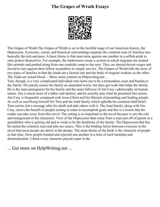 The Grapes of Wrath Essays
The Grapes of Wrath The Grapes of Wrath is set in the horrible stage of our American history, the
Depression. Economic, social, and historical surroundings separate the common man of America into
basically the rich and poor. A basic theme is that man turns against one another in a selfish pride to
only protect themselves. For example, the landowners create a system in which migrants are treated
like animals and pushed along from one roadside camp to the next. They are denied decent wages and
forced to turn against their fellow scramblers to simply survive. The Grapes of Wrath tells the story of
two types of families in that the Joads are a factual one and the body of migrant workers as the other.
The Joads are actual blood ... Show more content on Helpwriting.net ...
Tom, though, is a very complicated individual who turns out to be a tremendous asset and burden to
the family. His parole causes the family an unneeded worry, but does get work that helps the family.
He is the main protagonist for his family and the main follower of Jim Casy s philosophy on human
nature. Jim is much more of a talker and idealist, and he actually puts what he preached into action.
Jim Casy is frequently compared with Jesus Christ and his lifestyle of preaching and leading people.
As well as sacrificing himself for Tom and the Joad family which upholds his common held belief.
Tom carries Jim s message after his death and aids others with it. The Joad family, along with Jim
Casy, shows the benefit of people uniting in order to accomplish goals and this is a lesson that the
reader can take away from this novel. The setting is so important to the novel because it sets the role
and background of the characters. View of the Depression then come from a man just off of parole or a
grandfather who is getting old and to weak to be the backbone of the family. The Depression that has
hit nailed the common man and jobs are scarce. This is the binding factor between everyone in the
novel that most people are down in the dumps. The main theme of the book is the character of people
in that time. How people bonded and rejected one another in a time of such hardship and
demoralization. I think every character played a part in the
... Get more on HelpWriting.net ...
 