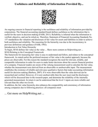 Usefulness and Reliability of Information Provided By...
An ongoing concern in financial reporting is the usefulness and reliability of information provided by
corporations. The financial accounting standard board defines usefulness as the information that is
useful for the users in decision making (FASB, 2011). Reliability is inferred when the information is
verified, objective, and can be relied on. Therefore, Statement of Financial Accounting Standards No.
157 standardizes the valuation and disclosure of fair value for assets and liabilities in order to achieve
both usefulness and reliability. The reasoning for the hierarchy was due to the inconsistency in
previous definitions and guidance (FASB, 1992).
Introduction to Fair Value Hierarchy
To begin, SFAS defines fair value as the value ... Show more content on Helpwriting.net ...
SFAS Relating to the Conceptual Framework
The framework for measuring fair value is easy to understand and follow, and relates to the conceptual
framework. As stated earlier the preferred measure of fair value is the market approach, because the
prices are observable. For this reason the standard recognizes the need for relevant, reliable, and
comparable information in order for users to make better decisions about the current financial position
of a company. Financial readers are aware of the valuing measurement used to calculate the fair value,
whether the measurement were derived from an observable or unobservable input. The measurement
establishes the existence of reliable and relevance qualitative factors that make accounting information
useful for decision making (Barbera, 2007). If it were observable then the value derived can be
researched and verified. However, if it were unobservable then the user must read the disclosures
which will be discussed later in the research paper, and determine the reliability of the internally
generated measurement. In return it can be understood that the level 1 inputs are more reliable and
relevant than the other two levels.
In addition, the fair value hierarchy also enhances the comparability and consistency of information
among companies due to following practices: all companies must
... Get more on HelpWriting.net ...
 