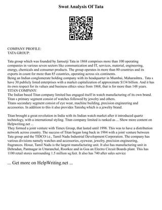 Swot Analysis Of Tata
COMPANY PROFILE:
TATA GROUP:
Tata group which was founded by Jamsetji Tata in 1868 comprises more than 100 operating
companies in various seven sectors like communication and IT, services, material, engineering,
energy, chemicals and consumer products. The group operates in more than 80 countries and its
exports in count for more than 85 countries, operating across six continents.
Being an Indian conglomerate holding company with its headquarter in Mumbai, Maharashtra.. Tata s
have 30 publicly listed enterprises with a market capitalization of approximate $134 billion. And it has
its own respect for its values and business ethics since from 1868, that is for more than 148 years.
TITAN COMPANY:
The Indian based Titan company limited has engaged itself in watch manufacturing of its own brand.
Titan s primary segment consist of watches followed by jewelry and others.
Titans secondary segment consist of eye wear, machine building, precision engineering and
accessories. In addition to this it also provides Tanishq which is a jewelry brand.
Titan brought a great revolution in India with its Indian watch market after it introduced quartz
technology, with a international styling. Titan company limited is ranked as ... Show more content on
Helpwriting.net ...
They formed a joint venture with Timex Group, that lasted until 1998. This was to have a distribution
network across country. The success of Titan began long back in 1984 with a joint venture between
Tata group and the TIDCO i.e., Tamil Nadu Industrial Development Corporation. The company has
various divisions namely watches and accessories, eyewear, jewelry, precision engineering,
fragrances. Hosur, Tamil Nadu is the largest manufacturing unit. It also has manufacturing unit in
Dehradun, Pantnagar in Uttaranchal, Roorkee and in Goa an Electro Circuit Boards plant. This has
1100 retail stores surrounding 1.5 million sq.feet. It also has 740 after sales service
... Get more on HelpWriting.net ...
 