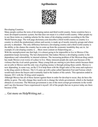 Agribusiness
Developing Countries
Many people confuse the term of developing nation and third world country. Some countries have a
more developed economic system, but that does not mean it is a third world country. Other people try
to use these terms as a ranking scheme for the states of developing countries according to the One
World Nations page. The web page dictionary.com describes a third world country as country is a
country in which the predominant culture and society is made up of mostly minority groups and where
poverty is abundant . The only difference between a developing country and a third world country is
the ability or the chance the country has to come up from the economic instability they are in. An
example of a developing country is ... Show more content on Helpwriting.net ...
With the unemployment rate that high, it is almost going to be impossible to live in Mexico if the
population keeps increasing. The last characteristic that makes Mexico a developing country is the
dependence and vulnerability in internal relations. The increasing problem of the Mexican drug cartels
has made Mexico even worse of a place to live. Many innocent people die each year because of the
violence that the rival cartels generate. Many young kids are starting to join these cartels because there
are no jobs in Mexico and the only way of getting money is through joining these cartels. Mexico is
now depending, in some way, on the U.S to help them with the illegal sales of fire arms and explosive
to the drug cartels in Mexico. The U.S came up with a plan called Operation Fast and Furious which
would track down the buyers and eventually lead to the leaders of the cartels. This operation ended in
January 2011 with the 34 drug cartel suspects.
Although Mexico has all of these factors against them in order for develop to occur, they do have the
ability to grow. The only change they need to do is change the whole government, which is the hardest
obstacle to overcome. The Mexican government is one of the most corrupt governments in the world
and I say this because I have experienced it myself. All of the people that are in power today are there
because of the
... Get more on HelpWriting.net ...
 