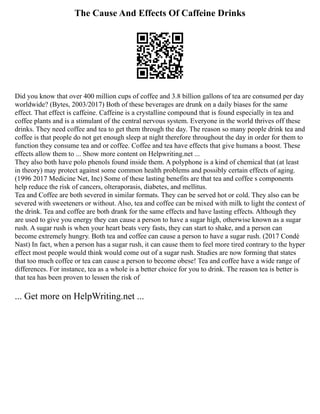 The Cause And Effects Of Caffeine Drinks
Did you know that over 400 million cups of coffee and 3.8 billion gallons of tea are consumed per day
worldwide? (Bytes, 2003/2017) Both of these beverages are drunk on a daily biases for the same
effect. That effect is caffeine. Caffeine is a crystalline compound that is found especially in tea and
coffee plants and is a stimulant of the central nervous system. Everyone in the world thrives off these
drinks. They need coffee and tea to get them through the day. The reason so many people drink tea and
coffee is that people do not get enough sleep at night therefore throughout the day in order for them to
function they consume tea and or coffee. Coffee and tea have effects that give humans a boost. These
effects allow them to ... Show more content on Helpwriting.net ...
They also both have polo phenols found inside them. A polyphone is a kind of chemical that (at least
in theory) may protect against some common health problems and possibly certain effects of aging.
(1996 2017 Medicine Net, Inc) Some of these lasting benefits are that tea and coffee s components
help reduce the risk of cancers, olteraporasis, diabetes, and mellitus.
Tea and Coffee are both severed in similar formats. They can be served hot or cold. They also can be
severed with sweeteners or without. Also, tea and coffee can be mixed with milk to light the context of
the drink. Tea and coffee are both drank for the same effects and have lasting effects. Although they
are used to give you energy they can cause a person to have a sugar high, otherwise known as a sugar
rush. A sugar rush is when your heart beats very fasts, they can start to shake, and a person can
become extremely hungry. Both tea and coffee can cause a person to have a sugar rush. (2017 Condé
Nast) In fact, when a person has a sugar rush, it can cause them to feel more tired contrary to the hyper
effect most people would think would come out of a sugar rush. Studies are now forming that states
that too much coffee or tea can cause a person to become obese! Tea and coffee have a wide range of
differences. For instance, tea as a whole is a better choice for you to drink. The reason tea is better is
that tea has been proven to lessen the risk of
... Get more on HelpWriting.net ...
 