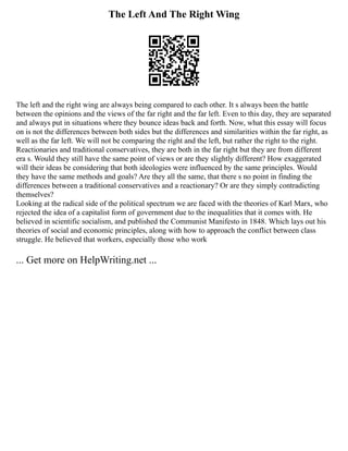 The Left And The Right Wing
The left and the right wing are always being compared to each other. It s always been the battle
between the opinions and the views of the far right and the far left. Even to this day, they are separated
and always put in situations where they bounce ideas back and forth. Now, what this essay will focus
on is not the differences between both sides but the differences and similarities within the far right, as
well as the far left. We will not be comparing the right and the left, but rather the right to the right.
Reactionaries and traditional conservatives, they are both in the far right but they are from different
era s. Would they still have the same point of views or are they slightly different? How exaggerated
will their ideas be considering that both ideologies were influenced by the same principles. Would
they have the same methods and goals? Are they all the same, that there s no point in finding the
differences between a traditional conservatives and a reactionary? Or are they simply contradicting
themselves?
Looking at the radical side of the political spectrum we are faced with the theories of Karl Marx, who
rejected the idea of a capitalist form of government due to the inequalities that it comes with. He
believed in scientific socialism, and published the Communist Manifesto in 1848. Which lays out his
theories of social and economic principles, along with how to approach the conflict between class
struggle. He believed that workers, especially those who work
... Get more on HelpWriting.net ...
 