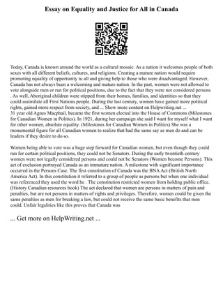 Essay on Equality and Justice for All in Canada
Today, Canada is known around the world as a cultural mosaic. As a nation it welcomes people of both
sexes with all different beliefs, cultures, and religions. Creating a mature nation would require
promoting equality of opportunity to all and giving help to those who were disadvantaged. However,
Canada has not always been a welcoming and mature nation. In the past, women were not allowed to
vote alongside men or run for political positions, due to the fact that they were not considered persons
. As well, Aboriginal children were stipped from their homes, families, and identities so that they
could assimilate all First Nations people. During the last century, women have gained more political
rights, gained more respect from society, and ... Show more content on Helpwriting.net ...
31 year old Agnes Macphail, became the first women elected into the House of Commons (Milestones
for Canadian Women in Politics). In 1921, during her campaign she said I want for myself what I want
for other women, absolute equality. (Milestones for Canadian Women in Politics) She was a
monumental figure for all Canadian women to realize that had the same say as men do and can be
leaders if they desire to do so.
Women being able to vote was a huge step forward for Canadian women, but even though they could
run for certain political positions, they could not be Senators. During the early twentieth century
women were not legally considered persons and could not be Senators (Women become Persons). This
act of exclusion portrayed Canada as an immature nation. A milestone with significant importance
occurred in the Persons Case. The first constitution of Canada was the BNAAct (British North
America Act). In this constitution it referred to a group of people as persons but when one individual
was referenced they used the word he . The constitution restricted women from holding public office.
(History Canadian resources book) The act declared that women are persons in matters of pain and
penalties, but are not persons in matters of rights and privileges. Therefore, women could be given the
same penalties as men for breaking a law, but could not receive the same basic benefits that men
could. Unfair legalities like this proves that Canada was
... Get more on HelpWriting.net ...
 