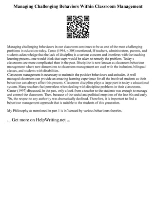 Managing Challenging Behaviors Within Classroom Management
Managing challenging behaviours in our classroom continues to be as one of the most challenging
problems in education today. Conte (1994, p.308) mentioned, If teachers, administrators, parents, and
students acknowledge that the lack of discipline is a serious concern and interferes with the teaching
learning process, one would think that steps would be taken to remedy the problem. Today s
classrooms are more complicated than in the past. Discipline is now known as classroom behaviour
management where new dimensions to classroom management are used with the inclusion, bilingual
classes, and students with disabilities.
Classroom management is necessary to maintain the positive behaviours and attitudes. A well
managed classroom can provide an amazing learning experience for all the involved students as their
behaviour can always affect this process. Classroom discipline plays a large part in today s educational
system. Many teachers feel powerless when dealing with discipline problems in their classrooms.
Canter (1997) discussed, in the past, only a look from a teacher to the students was enough to manage
and control the classroom. Then, because of the social and political eruptions of the late 60s and early
70s, the respect to any authority was dramatically declined. Therefore, it is important to find a
behaviour management approach that is suitable to the students of this generation.
My Philosophy as mentioned in part 1 is influenced by various behaviours theories.
... Get more on HelpWriting.net ...
 