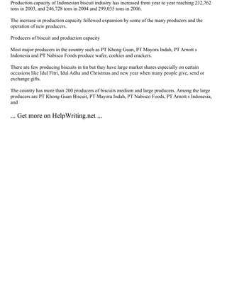 Production capacity of Indonesian biscuit industry has increased from year to year reaching 232,762
tons in 2003, and 246,728 tons in 2004 and 299,035 tons in 2006.
The increase in production capacity followed expansion by some of the many producers and the
operation of new producers.
Producers of biscuit and production capacity
Most major producers in the country such as PT Khong Guan, PT Mayora Indah, PT Arnott s
Indonesia and PT Nabisco Foods produce wafer, cookies and crackers.
There are few producing biscuits in tin but they have large market shares especially on certain
occasions like Idul Fitri, Idul Adha and Christmas and new year when many people give, send or
exchange gifts.
The country has more than 200 producers of biscuits medium and large producers. Among the large
producers are PT Khong Guan Biscuit, PT Mayora Indah, PT Nabisco Foods, PT Arnott s Indonesia,
and
... Get more on HelpWriting.net ...
 
