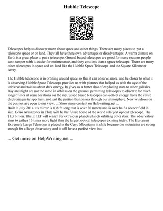 Hubble Telescope
Telescopes help us discover more about space and other things. There are many places to put a
telescope space or on land. They all have there own advantages or disadvantages. A warm climate on
Earth is a great place to put a telescope. Ground based telescopes are good for many reasons people
can t tamper with it, easier for maintenance, and they cost less than a space telescope. There are many
other telescopes in space and on land like the Hubble Space Telescope and the Square Kilometer
Array.
The Hubble telescope is in orbiting around space so that it can observe more, and be closer to what it
is observing.Hubble Space Telescope provides us with pictures that helped us with the age of the
universe and told us about dark energy. In gives us a better shot of exploding stars to other galaxies.
Day and night are not the same in orbit as on the ground, permitting telescopes to observe for much
longer times at some locations on the sky. Space based telescopes can collect energy from the entire
electromagnetic spectrum, not just the portion that passes through our atmosphere. New windows on
the cosmos are open to our view. ... Show more content on Helpwriting.net ...
Built in July 2014. Its mirror is 138 ft. long that is over 30 meters and is over half a soccer field in
size. Cerro Armazones in Chile will be the future home of the world s largest optical telescope. The
$1.3 billion. The E ELT will search for extrasolar planets planets orbiting other stars. The observatory
aims to gather 13 times more light than the largest optical telescopes existing today. The European
Extremely Large Telescope is placed in the Cerro Mountains in chile because the mountains are strong
enough for a large observatory and it will have a perfect view into
... Get more on HelpWriting.net ...
 