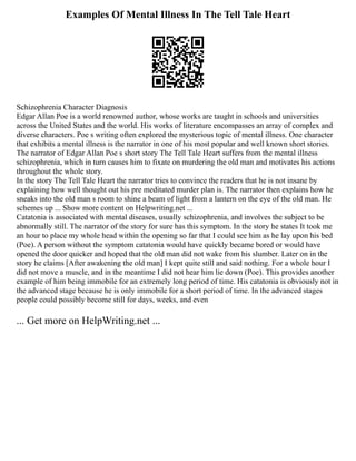 Examples Of Mental Illness In The Tell Tale Heart
Schizophrenia Character Diagnosis
Edgar Allan Poe is a world renowned author, whose works are taught in schools and universities
across the United States and the world. His works of literature encompasses an array of complex and
diverse characters. Poe s writing often explored the mysterious topic of mental illness. One character
that exhibits a mental illness is the narrator in one of his most popular and well known short stories.
The narrator of Edgar Allan Poe s short story The Tell Tale Heart suffers from the mental illness
schizophrenia, which in turn causes him to fixate on murdering the old man and motivates his actions
throughout the whole story.
In the story The Tell Tale Heart the narrator tries to convince the readers that he is not insane by
explaining how well thought out his pre meditated murder plan is. The narrator then explains how he
sneaks into the old man s room to shine a beam of light from a lantern on the eye of the old man. He
schemes up ... Show more content on Helpwriting.net ...
Catatonia is associated with mental diseases, usually schizophrenia, and involves the subject to be
abnormally still. The narrator of the story for sure has this symptom. In the story he states It took me
an hour to place my whole head within the opening so far that I could see him as he lay upon his bed
(Poe). A person without the symptom catatonia would have quickly became bored or would have
opened the door quicker and hoped that the old man did not wake from his slumber. Later on in the
story he claims [After awakening the old man] I kept quite still and said nothing. For a whole hour I
did not move a muscle, and in the meantime I did not hear him lie down (Poe). This provides another
example of him being immobile for an extremely long period of time. His catatonia is obviously not in
the advanced stage because he is only immobile for a short period of time. In the advanced stages
people could possibly become still for days, weeks, and even
... Get more on HelpWriting.net ...
 