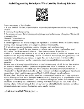 Social Engineering Techniques Were Used By Phishing Schemes
Prepare a summary of the following:
1. At least four real life cases, where the social engineering techniques were used including phishing
schemes.
2. Summary of social engineering
3. The common schemes that criminals use to obtain personal and corporate information. This should
be subsection into
Electronic Communications
Personal Communication
4. The basic protocols and policies that you can implement to avoid these threats. In addition, create a
phishing e mail message to show how dangerous, a trained person can be.
5. Create a two page report containing a sample phishing e mail sample message.
There was a case I research that used phishing as a scheme trying to obtain emails and personal
information. There is a term used call spear ... Show more content on Helpwriting.net ...
It erased $136.5 billion from the value of the S P 500. It was in matters of second that it dipped and it
was realized that they were infiltrated by a hacker. Just an email that was sent, managed to cause such
traumatic events. The company managed to regain their lost back, will most of it. It showed the
vulnerability of the company and the ever growing email message phishing scheme s of e mail
messages.
The next kind of phishing happened in March, an email the mimicking a South Korean Bank was sent
out. When the email was opened a cyber attack wiped the hard drives of computers of banks and
broadcasting companies all in South Korea. It was nine email that came across to banks that said to
reboot and when the individuals that did it rest their computers and when it came back on the software
was not there. It just wiped their program on March 20, 2013 at 2pm it was a logic bomb.
The next crime I found that was phishing was when a massive email was sent out to warn employees
against phishing schemes. It was about paychecks and the way they are going to get paid and a fee that
is suppose to come out of their accounts. Than at the end warned people about a false company using
Intuit name and that they are a trademarked company with their own logos and seals. Yet it was a
phishing scheme within a warning. It does not say what was affected but that it was noted and taking
into caution that even warnings about certain scams are also phishing
... Get more on HelpWriting.net ...
 