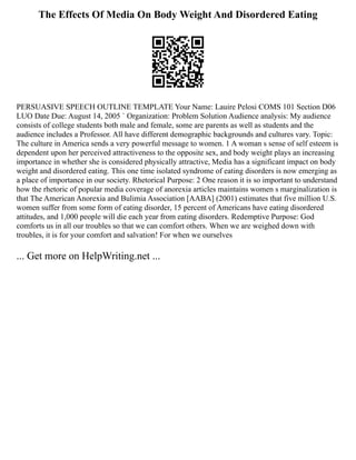 The Effects Of Media On Body Weight And Disordered Eating
PERSUASIVE SPEECH OUTLINE TEMPLATE Your Name: Lauire Pelosi COMS 101 Section D06
LUO Date Due: August 14, 2005 ` Organization: Problem Solution Audience analysis: My audience
consists of college students both male and female, some are parents as well as students and the
audience includes a Professor. All have different demographic backgrounds and cultures vary. Topic:
The culture in America sends a very powerful message to women. 1 A woman s sense of self esteem is
dependent upon her perceived attractiveness to the opposite sex, and body weight plays an increasing
importance in whether she is considered physically attractive, Media has a significant impact on body
weight and disordered eating. This one time isolated syndrome of eating disorders is now emerging as
a place of importance in our society. Rhetorical Purpose: 2 One reason it is so important to understand
how the rhetoric of popular media coverage of anorexia articles maintains women s marginalization is
that The American Anorexia and Bulimia Association [AABA] (2001) estimates that five million U.S.
women suffer from some form of eating disorder, 15 percent of Americans have eating disordered
attitudes, and 1,000 people will die each year from eating disorders. Redemptive Purpose: God
comforts us in all our troubles so that we can comfort others. When we are weighed down with
troubles, it is for your comfort and salvation! For when we ourselves
... Get more on HelpWriting.net ...
 