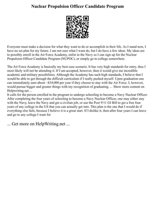 Nuclear Propulsion Officer Candidate Program
Everyone must make a decision for what they want to do or accomplish in their life. As I stand now, I
have no set plan for my future. I am not sure what I want do, but I do have a few ideas. My ideas are
to possibly enroll in the Air Force Academy, enlist in the Navy so I can sign up for the Nuclear
Propulsion Officer Candidate Program (NUPOC), or simply go to college somewhere.
The Air Force Academy is basically my best case scenario. It has very high standards for entry, thus I
most likely will not be attending it. If I am accepted, however, then it would give me incredible
academic and military possibilities. Although the Academy has such high standards, I believe that I
would be able to get through the difficult curriculum if I really pushed myself. Upon graduation one
can immediately earn about ~$34,000 per year if they choose to stay with the Air Force. I, however,
would pursue bigger and greater things with my recognition of graduating. ... Show more content on
Helpwriting.net ...
It calls for the person enrolled in the program to undergo schooling to become a Navy Nuclear Officer.
After completing the four years of schooling to become a Navy Nuclear Officer, one may either stay
with the Navy, leave the Navy and get a civilian job, or use the Post 9/11 GI Bill to get a free four
years of any college in the US that you can actually get into. This plan is the one that I would do if
everything else fails, because I believe it is a great start. If I dislike it, then after four years I can leave
and go to any college I want for
... Get more on HelpWriting.net ...
 