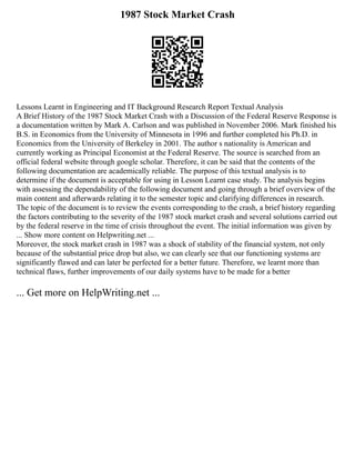 1987 Stock Market Crash
Lessons Learnt in Engineering and IT Background Research Report Textual Analysis
A Brief History of the 1987 Stock Market Crash with a Discussion of the Federal Reserve Response is
a documentation written by Mark A. Carlson and was published in November 2006. Mark finished his
B.S. in Economics from the University of Minnesota in 1996 and further completed his Ph.D. in
Economics from the University of Berkeley in 2001. The author s nationality is American and
currently working as Principal Economist at the Federal Reserve. The source is searched from an
official federal website through google scholar. Therefore, it can be said that the contents of the
following documentation are academically reliable. The purpose of this textual analysis is to
determine if the document is acceptable for using in Lesson Learnt case study. The analysis begins
with assessing the dependability of the following document and going through a brief overview of the
main content and afterwards relating it to the semester topic and clarifying differences in research.
The topic of the document is to review the events corresponding to the crash, a brief history regarding
the factors contributing to the severity of the 1987 stock market crash and several solutions carried out
by the federal reserve in the time of crisis throughout the event. The initial information was given by
... Show more content on Helpwriting.net ...
Moreover, the stock market crash in 1987 was a shock of stability of the financial system, not only
because of the substantial price drop but also, we can clearly see that our functioning systems are
significantly flawed and can later be perfected for a better future. Therefore, we learnt more than
technical flaws, further improvements of our daily systems have to be made for a better
... Get more on HelpWriting.net ...
 