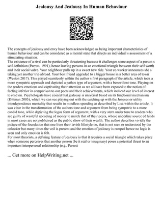 Jealousy And Jealousy In Human Behaviour
The concepts of jealousy and envy have been acknowledged as being important characteristics of
human behaviour and can be considered as a mental state that directs an individual s assessment of a
stimulating situation.
The existence of a rival can be particularly threatening because it challenges some aspect of a person s
self definition (Parrott, 1991), hence leaving persons in an emotional triangle between their self worth
and their social valve. Your neighbour pulls up in a sweet new ride. Your co worker announces she s
taking yet another trip abroad. Your best friend upgraded to a bigger house in a better area of town
(Weston 2017). This played seamlessly within the author s first paragraph of the article, which took a
more sympatric approach and depicted a pathos type of argument, with a benevolent tone. Playing on
the readers emotions and captivating their attention as we all have been exposed to the notion of
feeling inferior in comparison to our peers and their achievements, which induced our level of interest
to read on. Psychologists have coined that jealousy is universal based on its functional mechanism
(Dittman 2005), which we can see playing out with the catching up with the Joneses or utility
interdependence mentality that results in mindless spending as described by Lisa within the article. It
was clear in the transformation of the authors tone and argument from being sympatric to a more
candid tone, while depicting the logos form of argument, with a very stern under tone to readers who
are guilty of wasteful spending of money to match that of their peers, whose underline source of funds
in most cases are not publicised as the public show of their wealth. The author describes vividly the
picture of the foundation that one lives their lavish lifestyle on, that is not seen or understood by the
onlooker but many times the veil is present and the emotion of jealousy is ramped hence no logic is
seen and only emotion is felt.
For most theorists, a defining feature of jealousy is that it requires a social triangle which takes place
when someone perceives that another person (be it real or imaginary) poses a potential threat to an
important interpersonal relationship (e.g., Parrott
... Get more on HelpWriting.net ...
 