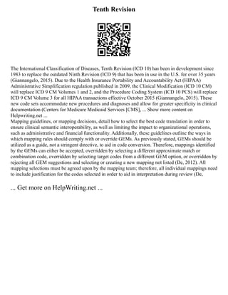 Tenth Revision
The International Classification of Diseases, Tenth Revision (ICD 10) has been in development since
1983 to replace the outdated Ninth Revision (ICD 9) that has been in use in the U.S. for over 35 years
(Giannangelo, 2015). Due to the Health Insurance Portability and Accountability Act (HIPAA)
Administrative Simplification regulation published in 2009, the Clinical Modification (ICD 10 CM)
will replace ICD 9 CM Volumes 1 and 2, and the Procedure Coding System (ICD 10 PCS) will replace
ICD 9 CM Volume 3 for all HIPAA transactions effective October 2015 (Giannangelo, 2015). These
new code sets accommodate new procedures and diagnoses and allow for greater specificity in clinical
documentation (Centers for Medicare Medicaid Services [CMS], ... Show more content on
Helpwriting.net ...
Mapping guidelines, or mapping decisions, detail how to select the best code translation in order to
ensure clinical semantic interoperability, as well as limiting the impact to organizational operations,
such as administrative and financial functionality. Additionally, these guidelines outline the ways in
which mapping rules should comply with or override GEMs. As previously stated, GEMs should be
utilized as a guide, not a stringent directive, to aid in code conversion. Therefore, mappings identified
by the GEMs can either be accepted, overridden by selecting a different approximate match or
combination code, overridden by selecting target codes from a different GEM option, or overridden by
rejecting all GEM suggestions and selecting or creating a new mapping not listed (De, 2012). All
mapping selections must be agreed upon by the mapping team; therefore, all individual mappings need
to include justification for the codes selected in order to aid in interpretation during review (De,
... Get more on HelpWriting.net ...
 