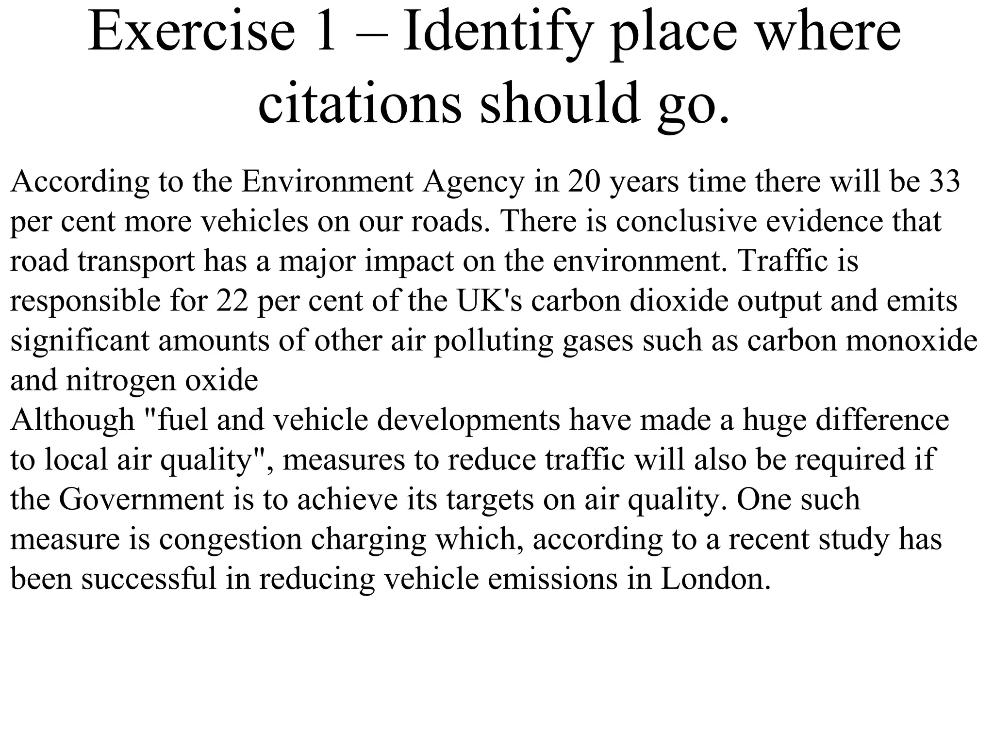 Exercise 1 – Identify place where
citations should go.
According to the Environment Agency in 20 years time there will be 33
per cent more vehicles on our roads. There is conclusive evidence that
road transport has a major impact on the environment. Traffic is
responsible for 22 per cent of the UK's carbon dioxide output and emits
significant amounts of other air polluting gases such as carbon monoxide
and nitrogen oxide
Although "fuel and vehicle developments have made a huge difference
to local air quality", measures to reduce traffic will also be required if
the Government is to achieve its targets on air quality. One such
measure is congestion charging which, according to a recent study has
been successful in reducing vehicle emissions in London.
 