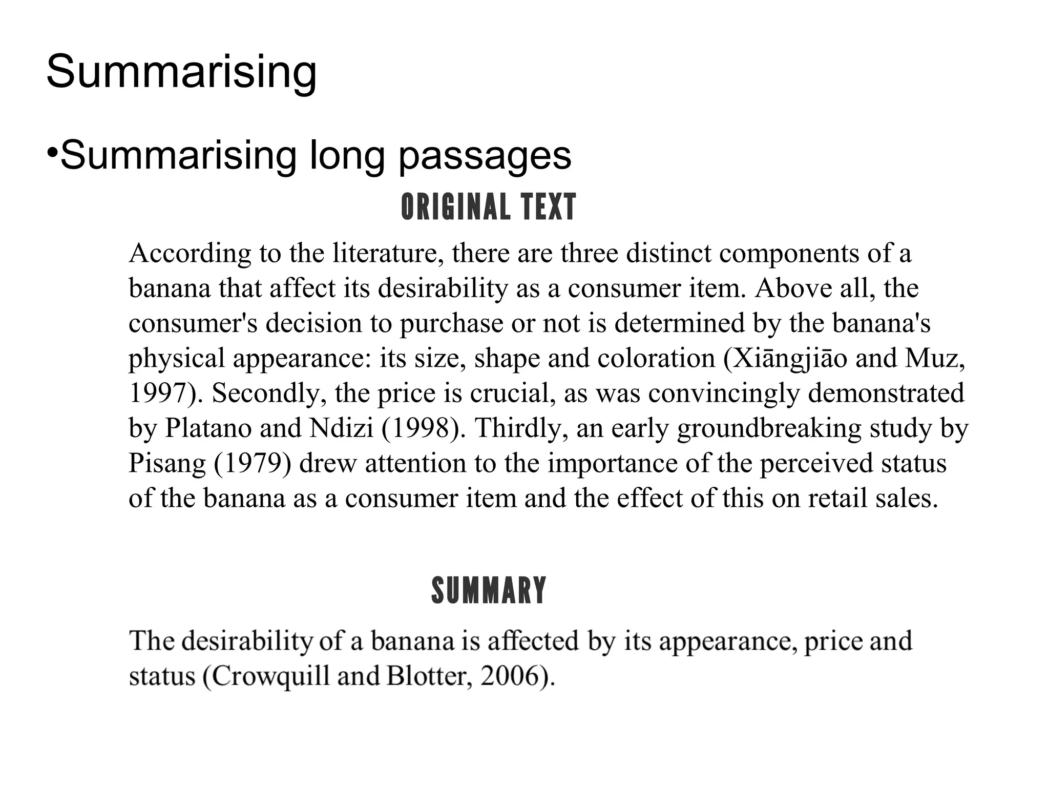 Summarising
•Summarising long passages
According to the literature, there are three distinct components of a
banana that affect its desirability as a consumer item. Above all, the
consumer's decision to purchase or not is determined by the banana's
physical appearance: its size, shape and coloration (Xiāngjiāo and Muz,
1997). Secondly, the price is crucial, as was convincingly demonstrated
by Platano and Ndizi (1998). Thirdly, an early groundbreaking study by
Pisang (1979) drew attention to the importance of the perceived status
of the banana as a consumer item and the effect of this on retail sales.
ORIGINAL TEXT
SUMMARY
 