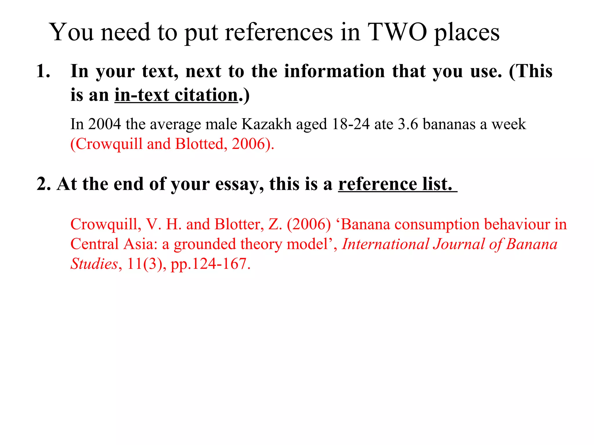 You need to put references in TWO places
1. In your text, next to the information that you use. (This
is an in-text citation.)
2. At the end of your essay, this is a reference list.
In 2004 the average male Kazakh aged 18-24 ate 3.6 bananas a week
(Crowquill and Blotted, 2006).
Crowquill, V. H. and Blotter, Z. (2006) ‘Banana consumption behaviour in
Central Asia: a grounded theory model’, International Journal of Banana
Studies, 11(3), pp.124-167.
 