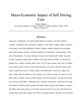 Micro-Economic Impact of Self Driving
Cars
Mehnaz Maharin
Term Paper for Business Economics (Principles of Micro Economic Policies E10A)
Harvard University’19
Abstract
Autonomous vehicles(AVs) are a part of fourth industrial revolution. The fourth industrial
revolution is adopted by many automobile companies as well. British company Jaguar Land Rover
is also trying to tackle the psychological barriers to humans trusting self-driving cars by adding
eyes to their prototype driverless car that are intended to “communicate” with pedestrians. In the
state of Massachusetts ,AV system developers located in the Commonwealth include nuTonomy
(an Aptiv company), Optimus Ride, NextDroid, and Toyota Research Institute. To describe the
problem from a welfare economics point of view, The US census estimates there were 10.8 million
motor vehicle crashes in 2009. To avoid double-counting, we'll assume only half of these weren't
already counted above in the 2.3 million injuries and 30,000 deaths. That leaves 5 million non-
injury crashes, which the Minnesota DOT estimates cost $7,400 on average, for a total cost of $37
billion (this is consistent with the US DOT estimate of $3,927 per vehicle). This puts the non-fatal
crash total up to $226 billion. Additionally If we extremely conservatively assume that the average
travel speed is 60 miles per hour, and that each vehicle holds one person, this translates to around
49.6 billion hours spent in the car, or 157 hours per person in the U.S. per year. The DOT uses an
average value of travel time savings of $12.98 for cost-benefit analysis. Driverless car will shift the
 