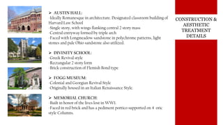 CONSTRUCTION &
AESTHETIC
TREATMENT
DETAILS
 AUSTIN HALL:
-Ideally Romanesque in architecture. Designated classroom building of
Harvard Law School
-Single story, with wings flanking central 2 story mass
-Central entryway formed by triple arch
-Faced with Longmeadow sandstone in polychrome patterns, light
stones and pale Ohio sandstone also utilized.
 DIVINITY SCHOOL:
-Greek Revival style
-Rectangular 2 story form
-Brick construction of Flemish Bond type
 FOGG MUSEUM:
-Colonial and Georgian Revival Style
-Originally housed in an Italian Renaissance Style.
 MEMORIAL CHURCH:
-Built in honor of the lives lost in WW1.
-Faced in red brick and has a pediment portico supported on 4 oric
style Columns.
 