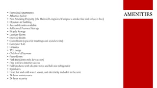 AMENITIES• Furnished Apartments
• Athletics Sector
• Non-Smoking Property (the Harvard Longwood Campus is smoke-free and tobacco-free)
• Elevators in building
• Accessible units available
• Additional Personal Storage
• Bicycle Storage
• Laundry Room
• Exercise Room
• Gunn Room (space for meetings and social events)
• Computer Lab
• Libraries
• TV Lounge
• Children’s Playroom
• Piano Room
• Park (residents only; key access)
• Free wireless internet access
• Full Kitchens with electric stove and full-size refrigerator
• Sprinklers
• Heat, hot and cold water, sewer, and electricity included in the rent
• 24-hour maintenance
• 24-hour security
 