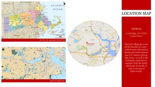 LOCATION MAP
STATE OF MASSACHUSETTS
MAP OF BOSTON
ADDRESS
Cambridge, MA 02138,
United States
Harvard college gives you
all the benefits of a city—
with boston’s downtown
dining and entertainment
just a 12-minute subway
ride away—as well as the
feeling of a quiet haven,
separate from the hustle
and bustle of city life. It
truly is the best of
both worlds.
 