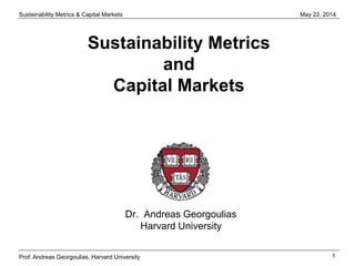 Sustainability Metrics & Capital Markets
1
May 22, 2014
Prof. Andreas Georgoulias, Harvard University
Sustainability Metrics
and
Capital Markets
Dr. Andreas Georgoulias
Harvard University
 