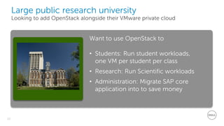 22
Dell - Restricted - Confidential
Want to use OpenStack to
• Students: Run student workloads,
one VM per student per class
• Research: Run Scientific workloads
• Administration: Migrate SAP core
application into to save money
Large public research university
Looking to add OpenStack alongside their VMware private cloud
Dell - Confidential
 