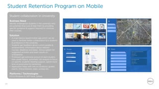 29
Dell - Restricted - Confidential
Student Retention Program on Mobile
Student collaboration in University
Business Need
Identify endangered students in the university who
are potential drop outs & help them by providing
specific guidance & support required to continue
their courses.
Solution
• A smart device based mobile app which can be
used to facilitate better collaboration b/w students
& professors in the university
• Students get feedback about current grades &
achievements, information about relevant
courses, deadlines and dates , bonus system for
suggested activities and exam results on
smartphone
• Professors get extensive picture of each student,
their grade history, automatic risk analysis to focus
on specific students needing support, spend more
time on promotion & mentoring
• Application helps with info on locations, grades,
events, find professors, tasks, surveys etc.
Platforms / Technologies
IOS & Windows 8, SAP Hana, Sybase
 