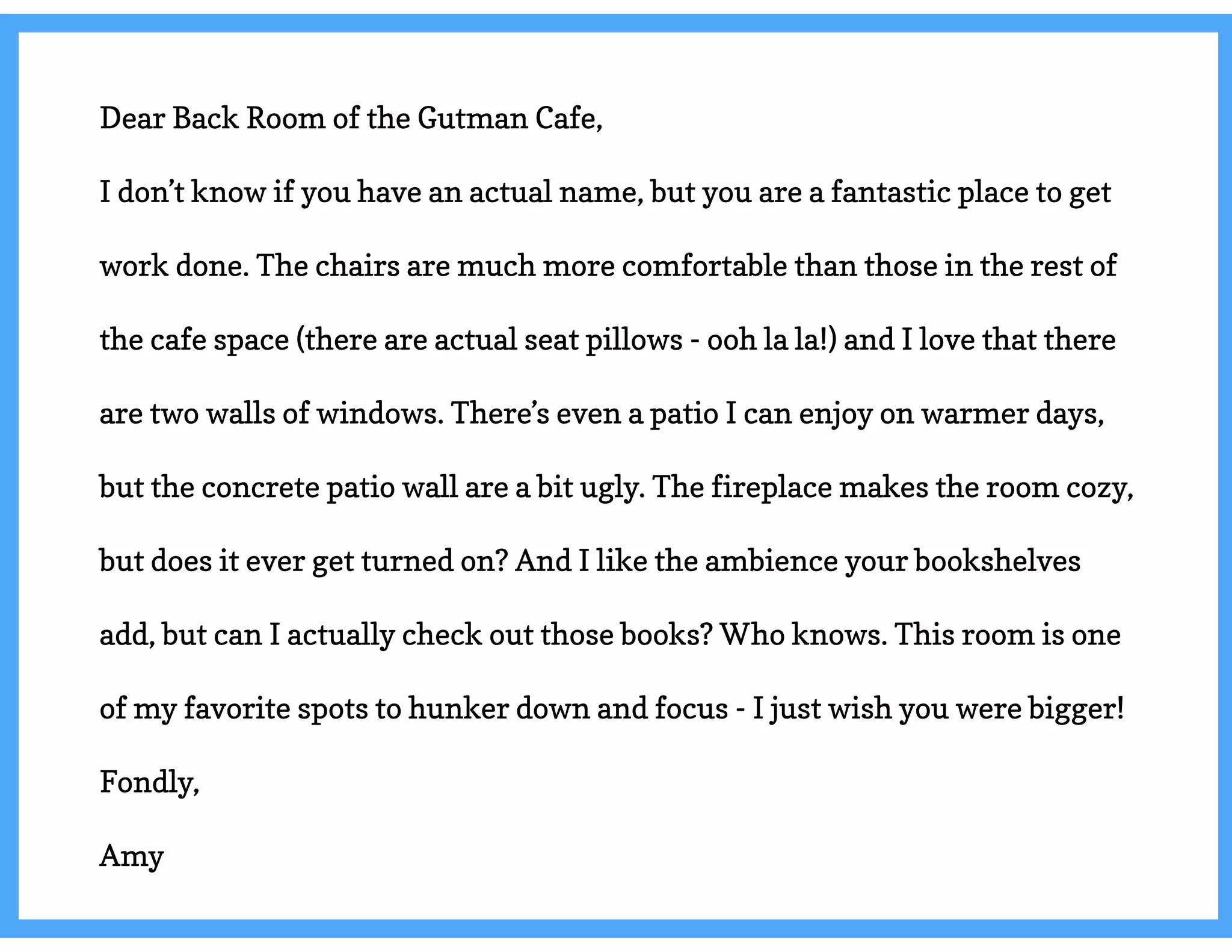 Dear Back Room of the Gutman Cafe,
I don’t know if you have an actual name, but you are a fantastic place to get
work done. The chairs are much more comfortable than those in the rest of
the cafe space (there are actual seat pillows - ooh la la!) and I love that there
are two walls of windows. There’s even a patio I can enjoy on warmer days,
but the concrete patio wall are a bit ugly. The fireplace makes the room cozy,
but does it ever get turned on? And I like the ambience your bookshelves
add, but can I actually check out those books? Who knows. This room is one
of my favorite spots to hunker down and focus - I just wish you were bigger!
Fondly,
Amy
 