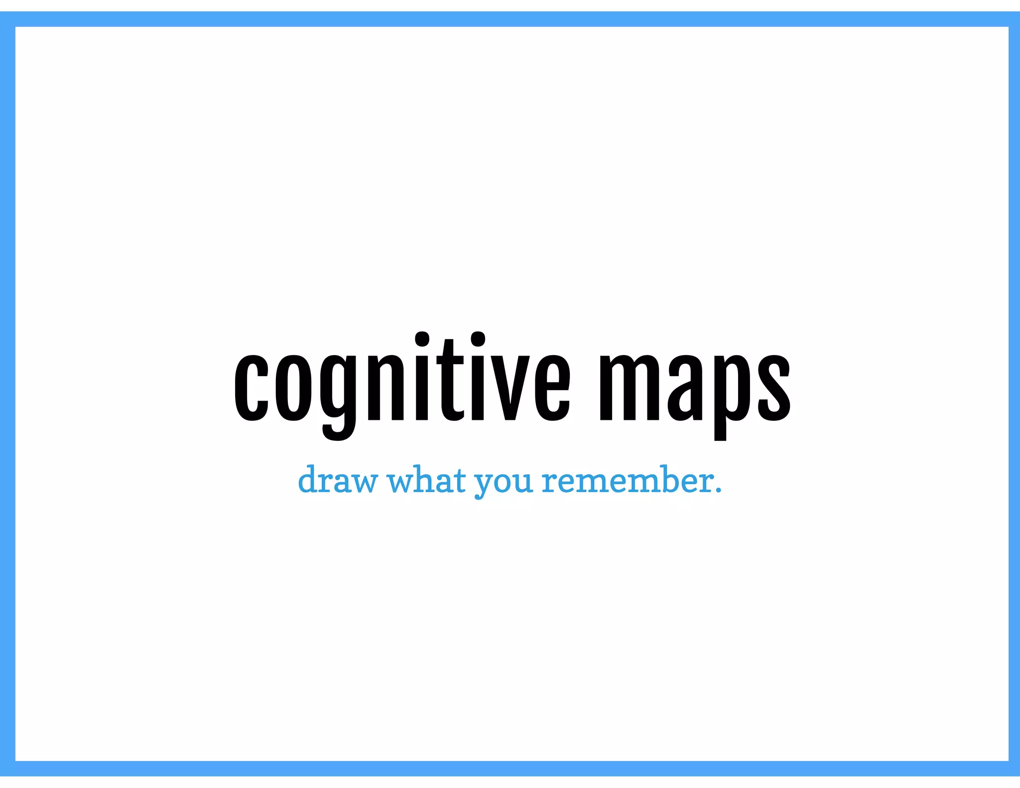 cognitive maps
draw what you remember.
 