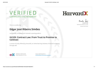 22/01/2018 HarvardX HLS2X Certificate | edX
https://courses.edx.org/certificates/d4e2ffb40b6e41bfb23ab97dd8a484c7 1/1
V E R I F I E D
CERTIFICATE of ACHIEVEMENT
This is to certify that
Edgar José Ribeiro Simões
successfully completed and received a passing grade in
HLS2X: Contract Law: From Trust to Promise to
Contract
a course of study oﬀered by HarvardX, an online learning initiative of Harvard University
through edX.
Charles Fried
Beneﬁcial Professor of Law
Harvard Law School
VERIFIED CERTIFICATE
Issued December 25, 2017
VALID CERTIFICATE ID
d4e2ﬀb40b6e41bfb23ab97dd8a484c7
 