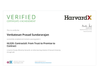 V E R I F I E D
CERTIFICATE of ACHIEVEMENT
This is to certify that
Venkatesan Prasad Sundararajan
successfully completed and received a passing grade in
HLS2X: ContractsX: From Trust to Promise to
Contract
a course of study oﬀered by HarvardX, an online learning initiative of Harvard University
through edX.
Charles Fried
Beneﬁcial Professor of Law
Harvard Law School
VERIFIED CERTIFICATE
Issued August 3, 2016
VALID CERTIFICATE ID
f98982b9987646a2b0a24af0a640ebbf
 