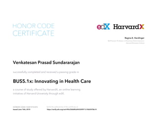 McPherson Professor of Business Administration
Harvard Business School
Regina E. Herzlinger
HONOR CODE CERTIFICATE Verify the authenticity of this certificate at
CERTIFICATE
HONOR CODE
Venkatesan Prasad Sundararajan
successfully completed and received a passing grade in
BUS5.1x: Innovating in Health Care
a course of study offered by HarvardX, an online learning
initiative of Harvard University through edX.
Issued June 16th, 2014 https://verify.edx.org/cert/49e336b8fcb443249911c1f642478e14
 