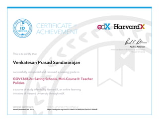 Paul E. Peterson 
Henry Lee Shattuck Professor of Government 
Harvard University 
CERTIFICATE 
of 
ACHIEVEMENT 
VERIFIED ID 
This is to certify that 
Venkatesan Prasad Sundararajan 
successfully completed and received a passing grade in 
GOV1368.2x: Saving Schools, Mini-Course II: Teacher 
Policies 
a course of study offered by HarvardX, an online learning 
initiative of Harvard University through edX. 
VERIFIED CERTIFICATE Verify the authenticity of this certificate at 
Issued December 9th, 2014 https://verify.edx.org/cert/53136e031b184953a57b47e317856cff 

