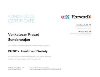 HONOR CODE

CERTIFICATE

Ichiro Kawachi, MD, PhD

Professor of Social Epidemiology
Harvard School of Public Health

Venkatesan Prasad
Sundararajan
successfully completed and received a passing grade in

PH201x: Health and Society
a course of study offered by HarvardX, an online learning
initiative of Harvard University through edX.

HON OR COD E CE RTI F I CATE
Issued February 15th 2014

Verify the authenticity of this certificate at
https://verify.edx.org/cert/54f6abbf655f401ab78853cc6d622b48

Monica L. Wang, ScD

Instructor of Social and Behavioral Sciences
Harvard School of Public Health

 