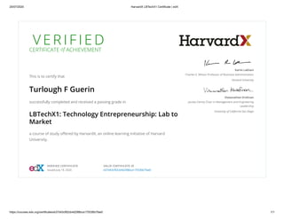 20/07/2020 HarvardX LBTechX1 Certificate | edX
https://courses.edx.org/certificates/e37d43cf92cb4d298bca175536b7fae0 1/1
V E R I F I E D
CERTIFICATE of ACHIEVEMENT
This is to certify that
Turlough F Guerin
successfully completed and received a passing grade in
LBTechX1: Technology Entrepreneurship: Lab to
Market
a course of study oﬀered by HarvardX, an online learning initiative of Harvard
University.
Karim Lakhani
Charles E. Wilson Professor of Business Administration
Harvard University
Viswanathan Krishnan
Jacobs Family Chair in Management and Engineering
Leadership
University of California San Diego
VERIFIED CERTIFICATE
Issued July 19, 2020
VALID CERTIFICATE ID
e37d43cf92cb4d298bca175536b7fae0
 