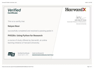 4/4/21, 2:20 PM
HarvardX PH526x Certificate | edX
Page 1 of 1
https://courses.edx.org/certificates/8a604645e8034369bc8c211a877f1ecf
Verified Certificate
Issued April 4, 2021
Valid Certificate ID
8a604645e8034369bc8c211a877f1ecf
This is to certify that
Naiyan Noor
successfully completed and received a passing grade in
PH526x: Using Python for Research
a course of study offered by HarvardX, an online
learning initiative of Harvard University.
Jukka-Pekka "JP" Onnela
Associate Professor of Biostatistics
Harvard University
 