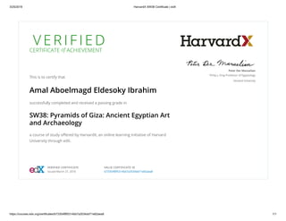 3/25/2019 HarvardX SW38 Certificate | edX
https://courses.edx.org/certificates/b73354f8f5314bb7a3534dd71e82aea8 1/1
V E R I F I E D
CERTIFICATE of ACHIEVEMENT
This is to certify that
Amal Aboelmagd Eldesoky Ibrahim
successfully completed and received a passing grade in
SW38: Pyramids of Giza: Ancient Egyptian Art
and Archaeology
a course of study oﬀered by HarvardX, an online learning initiative of Harvard
University through edX.
Peter Der Manuelian
Philip J. King Professor of Egyptology
Harvard University
VERIFIED CERTIFICATE
Issued March 27, 2018
VALID CERTIFICATE ID
b73354f8f5314bb7a3534dd71e82aea8
 