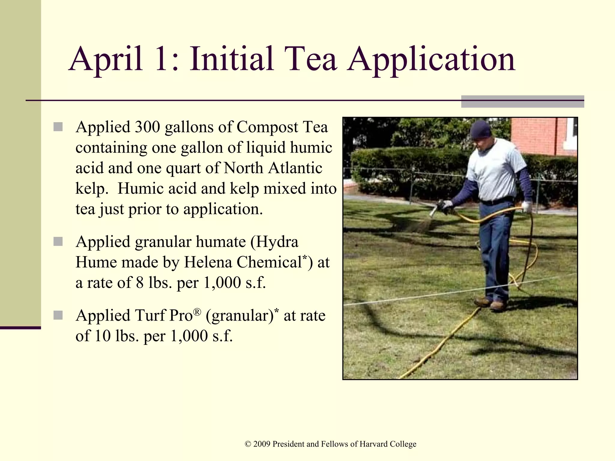 April 1: Initial Tea Application
Applied 300 gallons of Compost Tea
containing one gallon of liquid humic
acid and one quart of North Atlantic
kelp. Humic acid and kelp mixed into
tea just prior to application.
Applied granular humate (Hydra
Hume made by Helena Chemical*) at
a rate of 8 lbs. per 1,000 s.f.
Applied Turf Pro® (granular)* at rate
of 10 lbs. per 1,000 s.f.




                         © 2009 President and Fellows of Harvard College
 