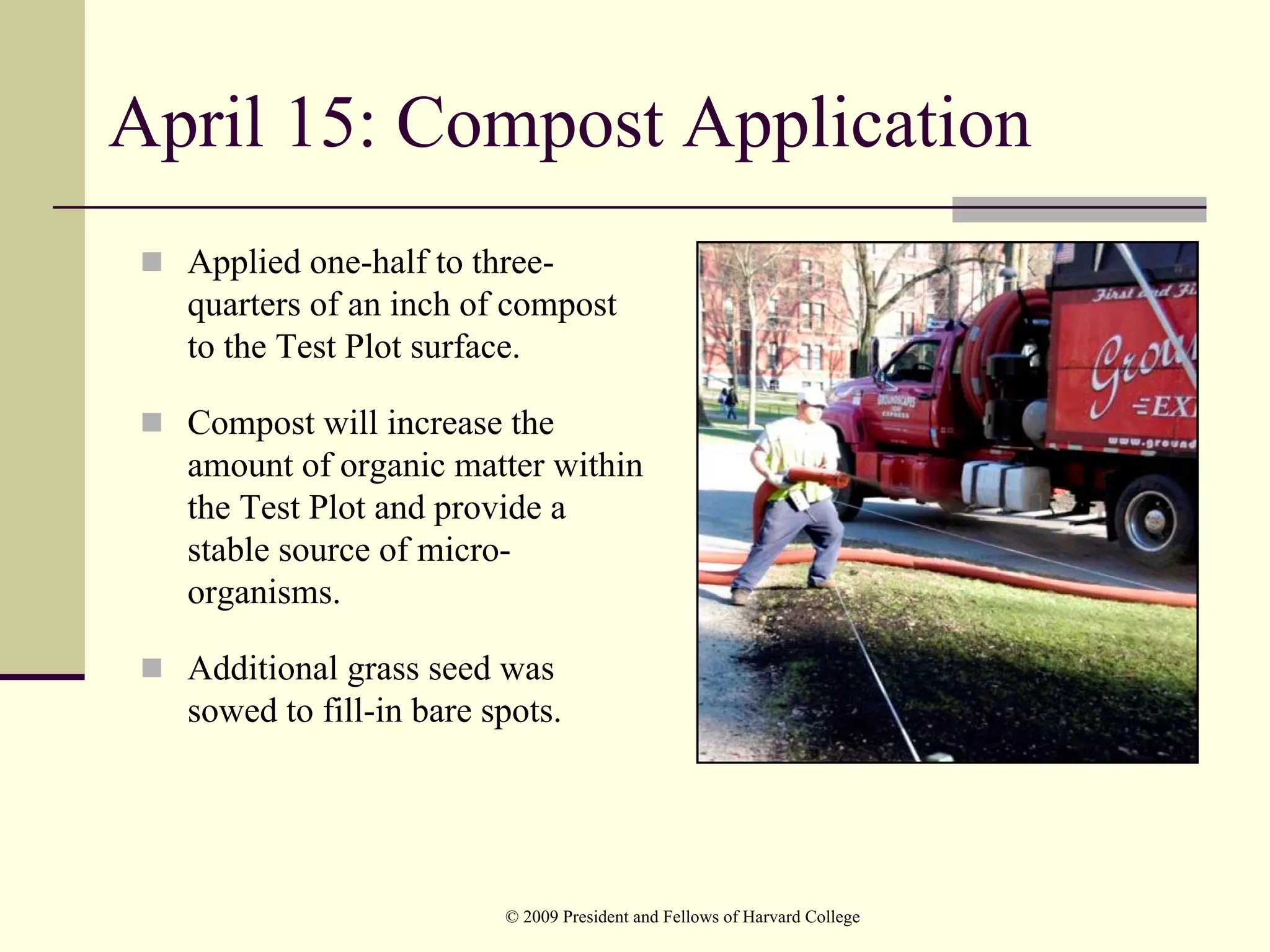 April 15: Compost Application
  Applied one-half to three-
  quarters of an inch of compost
  to the Test Plot surface.

  Compost will increase the
  amount of organic matter within
  the Test Plot and provide a
  stable source of micro-
  organisms.

  Additional grass seed was
  sowed to fill-in bare spots.




                         © 2009 President and Fellows of Harvard College
 