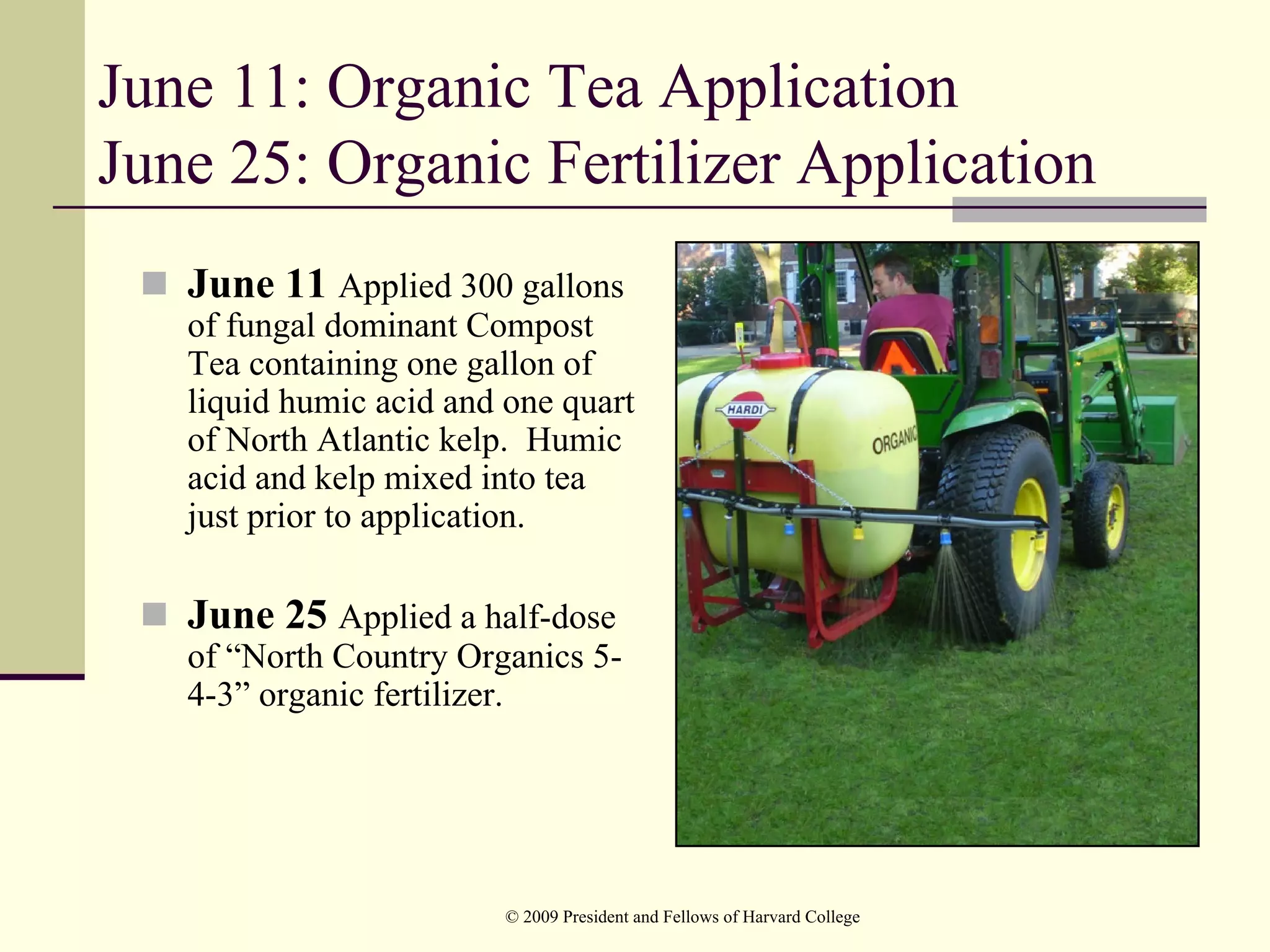 June 11: Organic Tea Application
June 25: Organic Fertilizer Application
   June 11 Applied 300 gallons
   of fungal dominant Compost
   Tea containing one gallon of
   liquid humic acid and one quart
   of North Atlantic kelp. Humic
   acid and kelp mixed into tea
   just prior to application.

   June 25 Applied a half-dose
   of “North Country Organics 5-
   4-3” organic fertilizer.




                         © 2009 President and Fellows of Harvard College
 