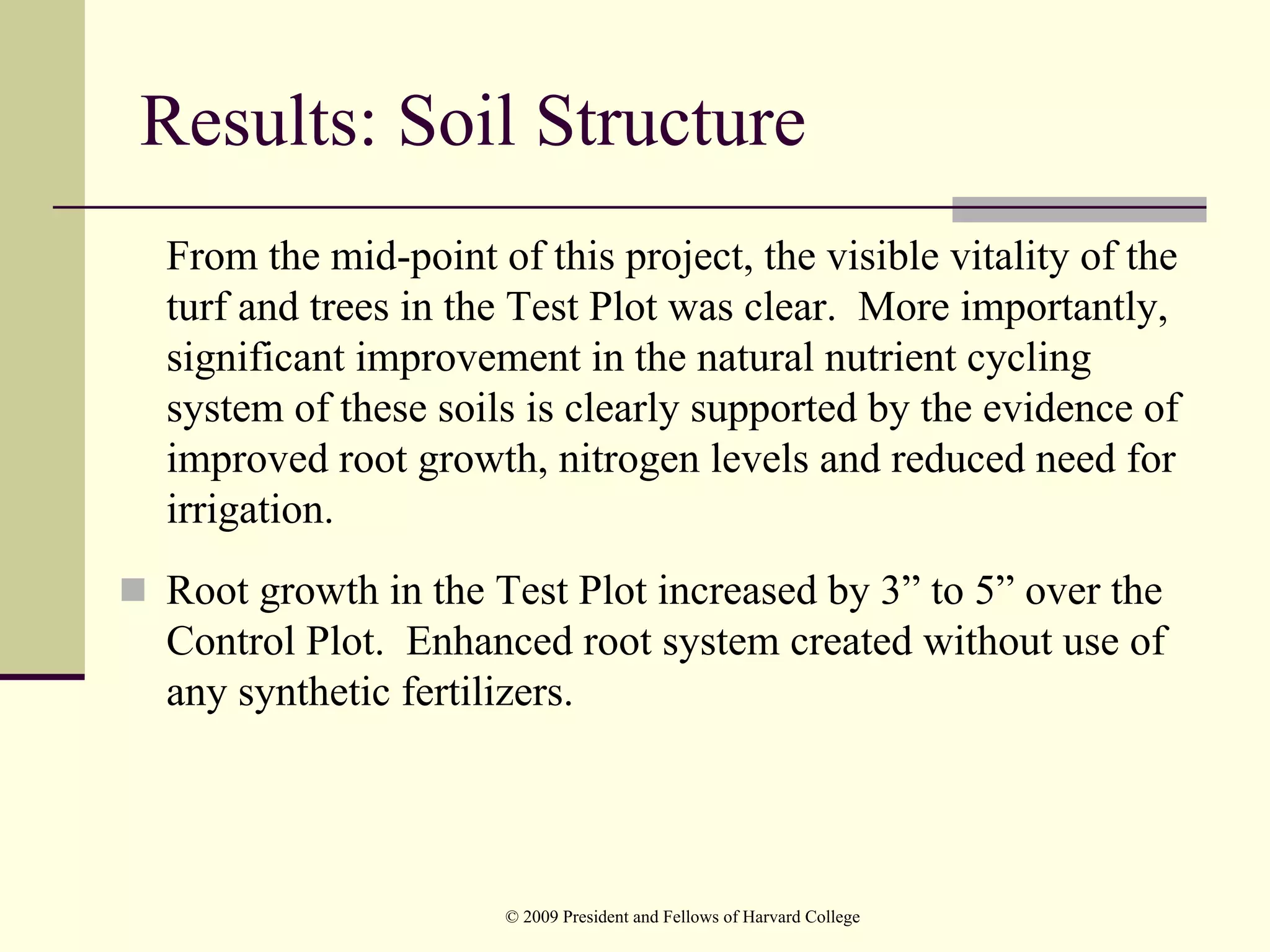 Results: Soil Structure
From the mid-point of this project, the visible vitality of the
turf and trees in the Test Plot was clear. More importantly,
significant improvement in the natural nutrient cycling
system of these soils is clearly supported by the evidence of
improved root growth, nitrogen levels and reduced need for
irrigation.
Root growth in the Test Plot increased by 3” to 5” over the
Control Plot. Enhanced root system created without use of
any synthetic fertilizers.




                     © 2009 President and Fellows of Harvard College
 