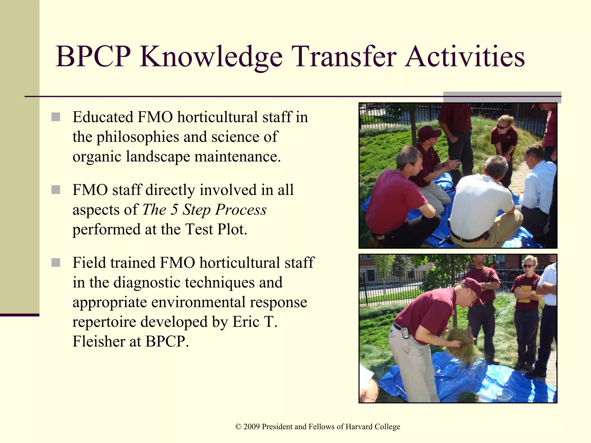BPCP Knowledge Transfer Activities
 Educated FMO horticultural staff in
 the philosophies and science of
 organic landscape maintenance.

 FMO staff directly involved in all
 aspects of The 5 Step Process
 performed at the Test Plot.

 Field trained FMO horticultural staff
 in the diagnostic techniques and
 appropriate environmental response
 repertoire developed by Eric T.
 Fleisher at BPCP.




                         © 2009 President and Fellows of Harvard College
 