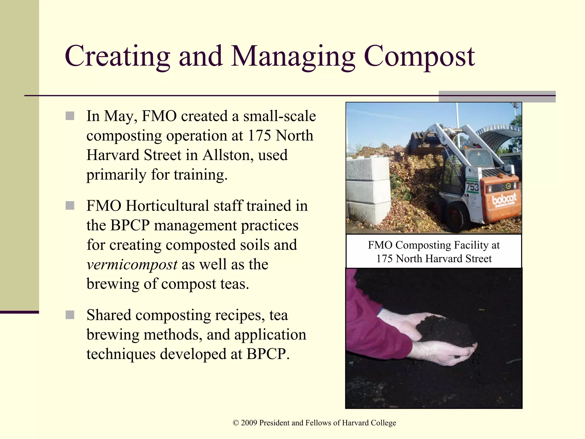 Creating and Managing Compost
 In May, FMO created a small-scale
 composting operation at 175 North
 Harvard Street in Allston, used
 primarily for training.
 FMO Horticultural staff trained in
 the BPCP management practices
 for creating composted soils and                            FMO Composting Facility at
                                                              175 North Harvard Street
 vermicompost as well as the
 brewing of compost teas.
 Shared composting recipes, tea
 brewing methods, and application
 techniques developed at BPCP.



                       © 2009 President and Fellows of Harvard College
 