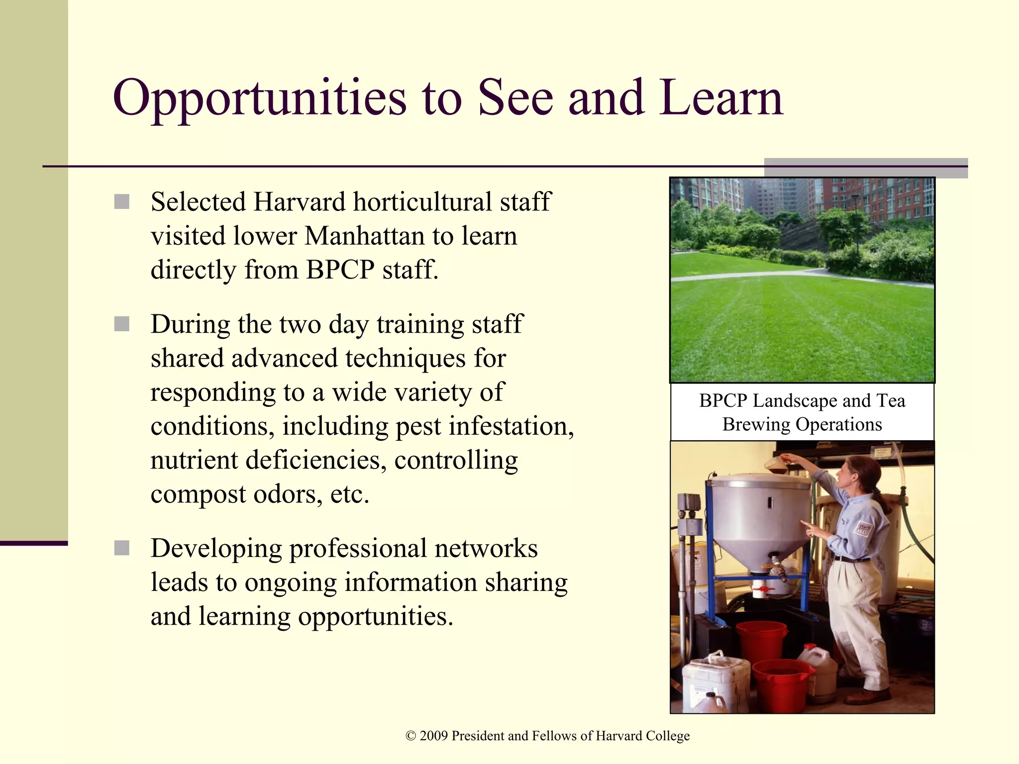 Opportunities to See and Learn
 Selected Harvard horticultural staff
 visited lower Manhattan to learn
 directly from BPCP staff.
 During the two day training staff
 shared advanced techniques for
 responding to a wide variety of                                          BPCP Landscape and Tea
 conditions, including pest infestation,                                    Brewing Operations
 nutrient deficiencies, controlling
 compost odors, etc.
 Developing professional networks
 leads to ongoing information sharing
 and learning opportunities.



                        © 2009 President and Fellows of Harvard College
 