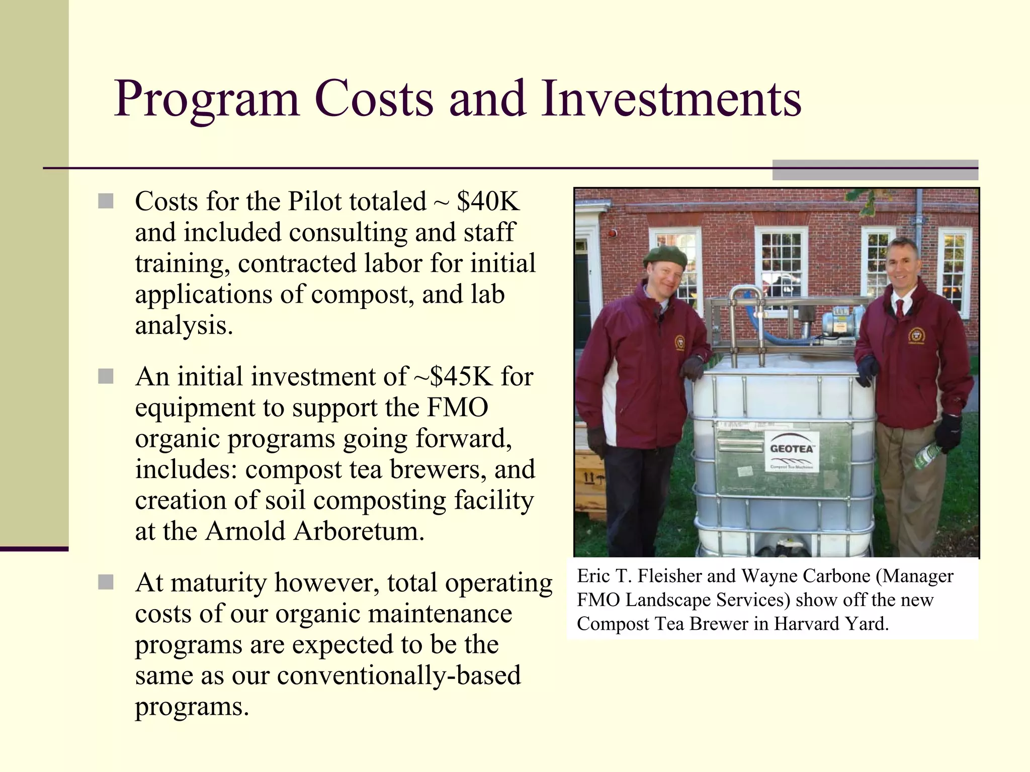 Program Costs and Investments
Costs for the Pilot totaled ~ $40K
and included consulting and staff
training, contracted labor for initial
applications of compost, and lab
analysis.
An initial investment of ~$45K for
equipment to support the FMO
organic programs going forward,
includes: compost tea brewers, and
creation of soil composting facility
at the Arnold Arboretum.
At maturity however, total operating     Eric T. Fleisher and Wayne Carbone (Manager
                                         FMO Landscape Services) show off the new
costs of our organic maintenance         Compost Tea Brewer in Harvard Yard.
programs are expected to be the
same as our conventionally-based
programs.
 