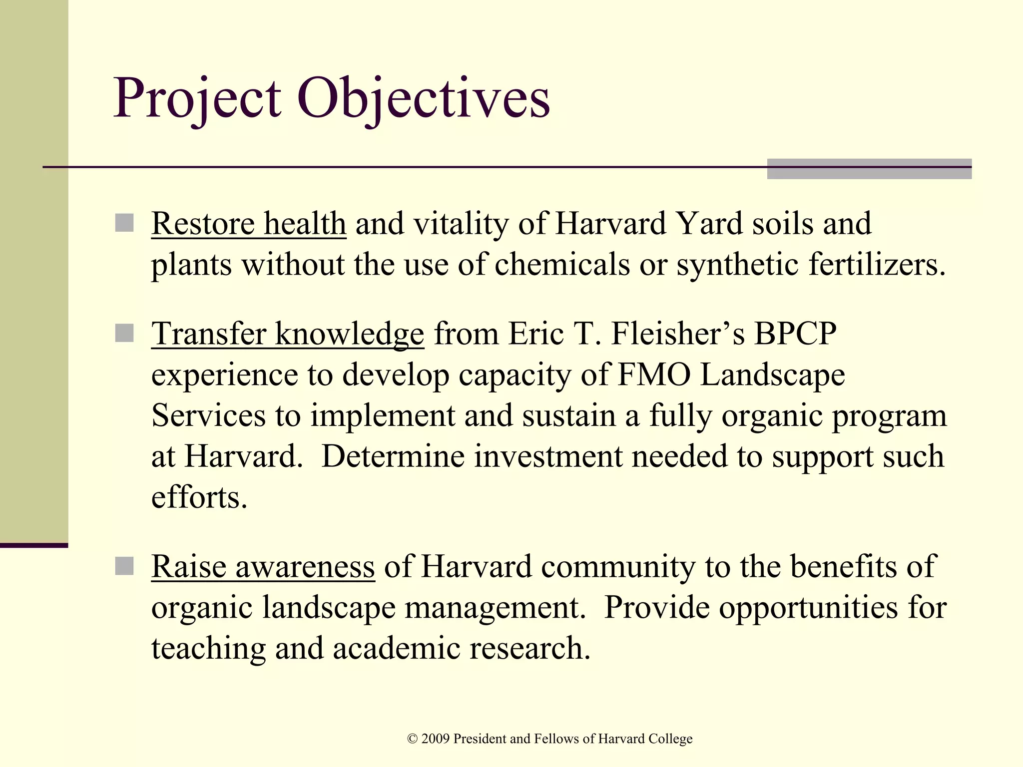 Project Objectives
 Restore health and vitality of Harvard Yard soils and
 plants without the use of chemicals or synthetic fertilizers.

 Transfer knowledge from Eric T. Fleisher’s BPCP
 experience to develop capacity of FMO Landscape
 Services to implement and sustain a fully organic program
 at Harvard. Determine investment needed to support such
 efforts.

 Raise awareness of Harvard community to the benefits of
 organic landscape management. Provide opportunities for
 teaching and academic research.

                    © 2009 President and Fellows of Harvard College
 