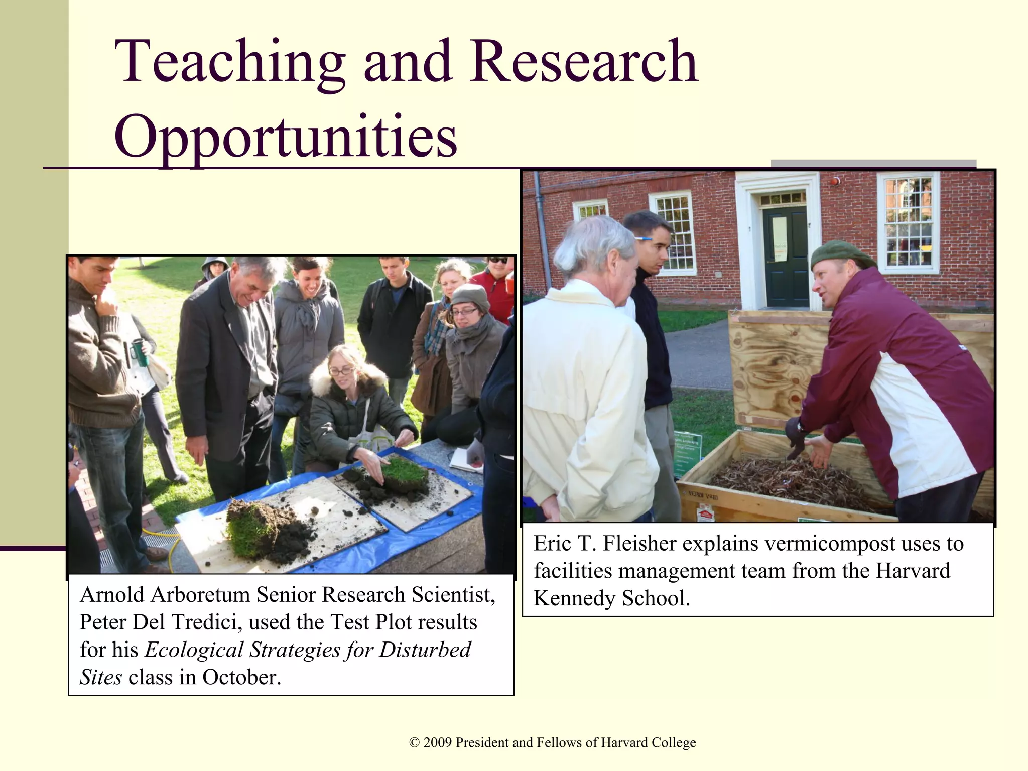 Teaching and Research
   Opportunities




                                                       Eric T. Fleisher explains vermicompost uses to
                                                       facilities management team from the Harvard
Arnold Arboretum Senior Research Scientist,            Kennedy School.
Peter Del Tredici, used the Test Plot results
for his Ecological Strategies for Disturbed
Sites class in October.

                                   © 2009 President and Fellows of Harvard College
 