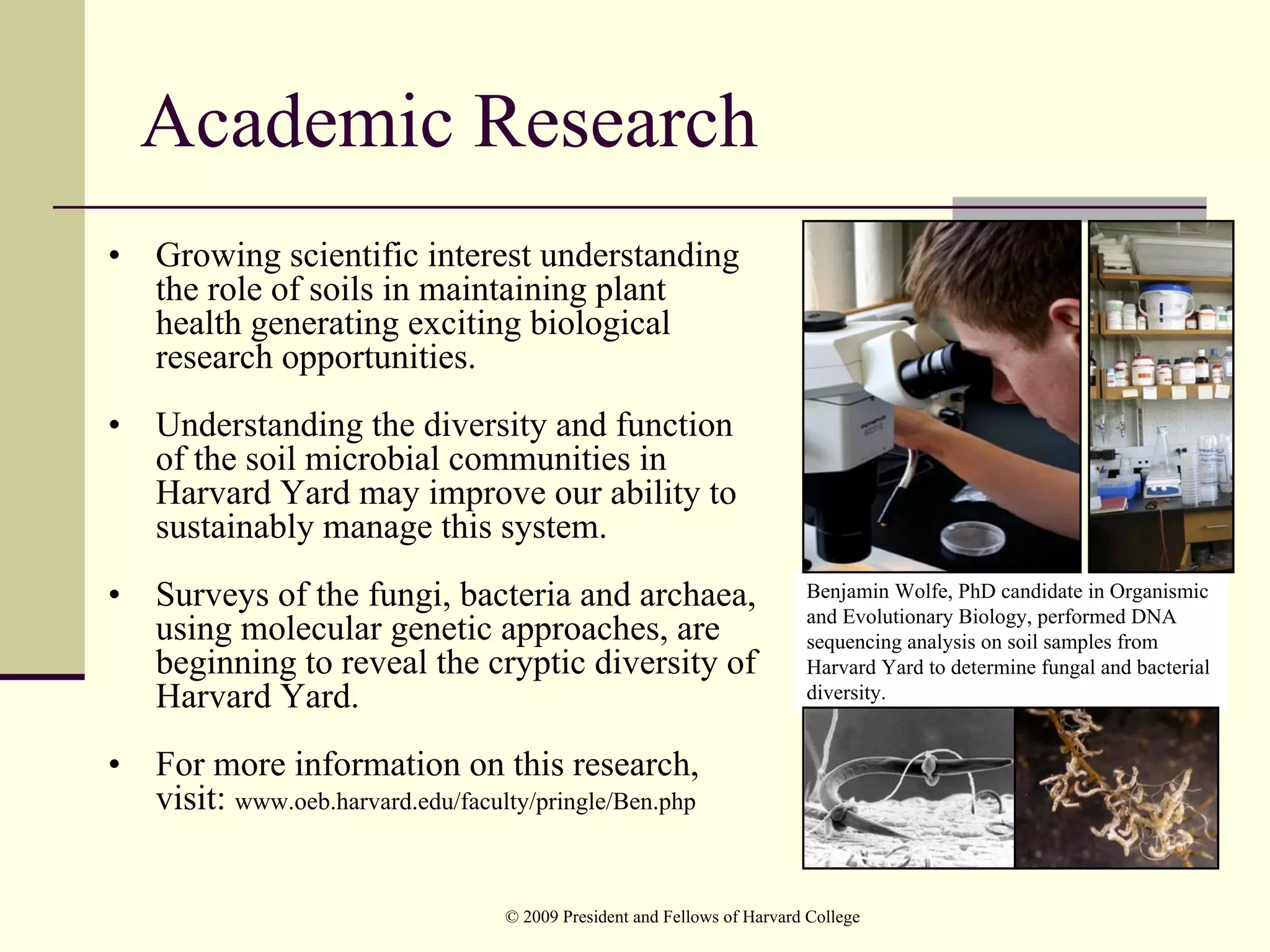Academic Research
•   Growing scientific interest understanding
    the role of soils in maintaining plant
    health generating exciting biological
    research opportunities.
•   Understanding the diversity and function
    of the soil microbial communities in
    Harvard Yard may improve our ability to
    sustainably manage this system.
•   Surveys of the fungi, bacteria and archaea,                            Benjamin Wolfe, PhD candidate in Organismic
                                                                           and Evolutionary Biology, performed DNA
    using molecular genetic approaches, are                                sequencing analysis on soil samples from
    beginning to reveal the cryptic diversity of                           Harvard Yard to determine fungal and bacterial
    Harvard Yard.                                                          diversity.


•   For more information on this research,
    visit: www.oeb.harvard.edu/faculty/pringle/Ben.php


                                    © 2009 President and Fellows of Harvard College
 