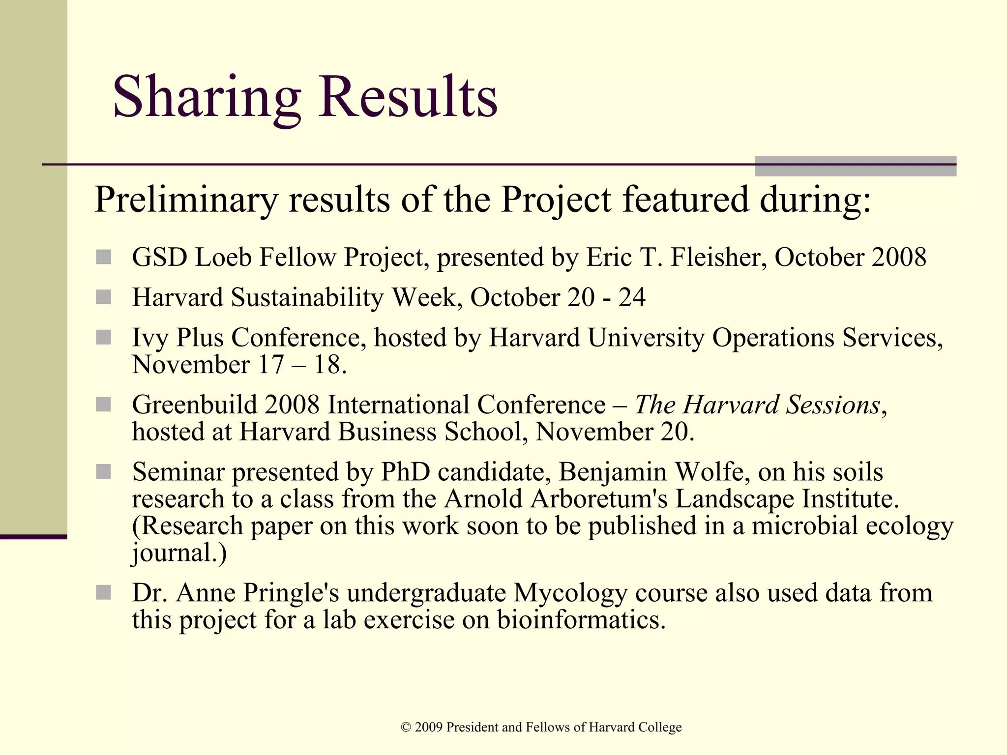 Sharing Results
Preliminary results of the Project featured during:
  GSD Loeb Fellow Project, presented by Eric T. Fleisher, October 2008
  Harvard Sustainability Week, October 20 - 24
  Ivy Plus Conference, hosted by Harvard University Operations Services,
  November 17 – 18.
  Greenbuild 2008 International Conference – The Harvard Sessions,
  hosted at Harvard Business School, November 20.
  Seminar presented by PhD candidate, Benjamin Wolfe, on his soils
  research to a class from the Arnold Arboretum's Landscape Institute.
  (Research paper on this work soon to be published in a microbial ecology
  journal.)
  Dr. Anne Pringle's undergraduate Mycology course also used data from
  this project for a lab exercise on bioinformatics.


                         © 2009 President and Fellows of Harvard College
 
